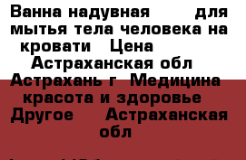 Ванна надувная Armed для мытья тела человека на кровати › Цена ­ 7 900 - Астраханская обл., Астрахань г. Медицина, красота и здоровье » Другое   . Астраханская обл.